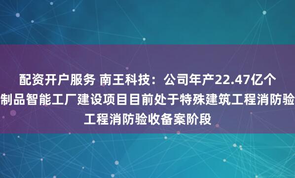 配资开户服务 南王科技：公司年产22.47亿个绿色环保纸制品智能工厂建设项目目前处于特殊建筑工程消防验收备案阶段