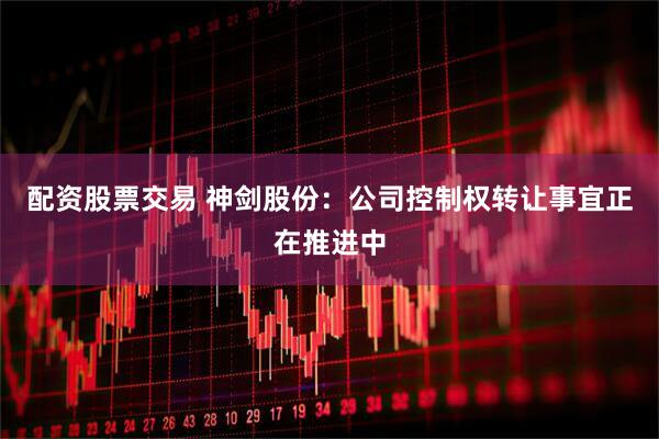 配资股票交易 神剑股份：公司控制权转让事宜正在推进中
