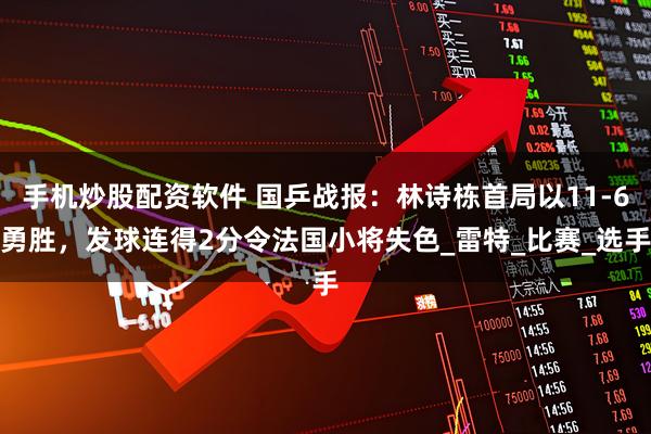 手机炒股配资软件 国乒战报：林诗栋首局以11-6勇胜，发球连得2分令法国小将失色_雷特_比赛_选手