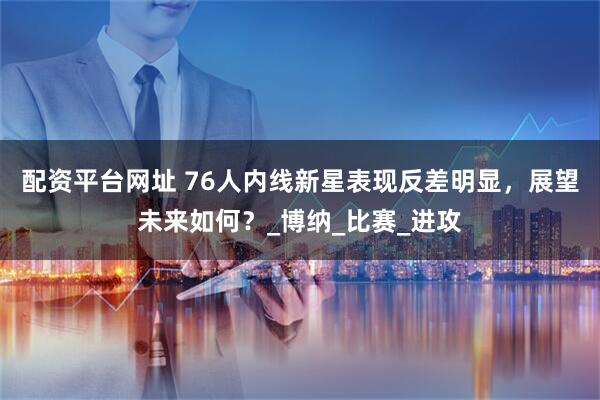 配资平台网址 76人内线新星表现反差明显，展望未来如何？_博纳_比赛_进攻