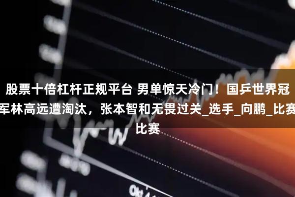 股票十倍杠杆正规平台 男单惊天冷门！国乒世界冠军林高远遭淘汰，张本智和无畏过关_选手_向鹏_比赛