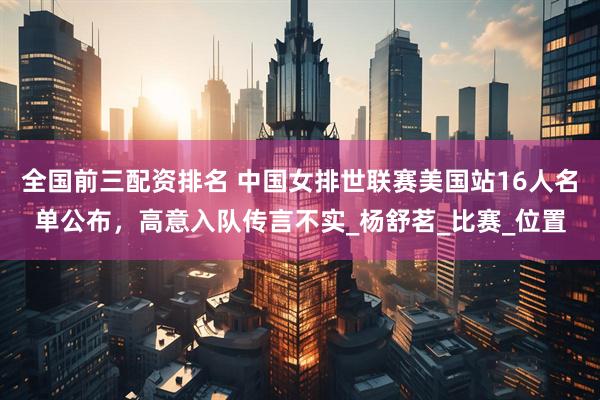 全国前三配资排名 中国女排世联赛美国站16人名单公布，高意入队传言不实_杨舒茗_比赛_位置