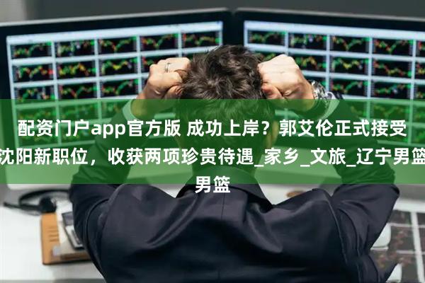 配资门户app官方版 成功上岸？郭艾伦正式接受沈阳新职位，收获两项珍贵待遇_家乡_文旅_辽宁男篮