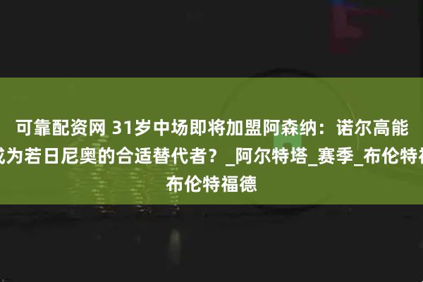 可靠配资网 31岁中场即将加盟阿森纳：诺尔高能否成为若日尼奥的合适替代者？_阿尔特塔_赛季_布伦特福德
