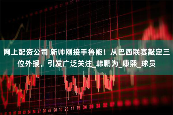 网上配资公司 新帅刚接手鲁能！从巴西联赛敲定三位外援，引发广泛关注_韩鹏为_康熙_球员