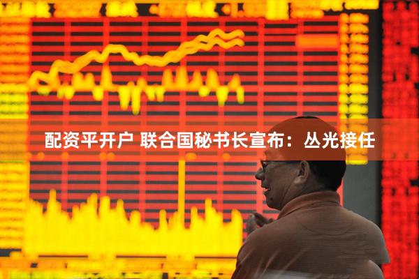 配资平开户 联合国秘书长宣布：丛光接任