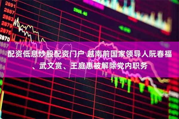 配资低息炒股配资门户 越南前国家领导人阮春福、武文赏、王庭惠被解除党内职务
