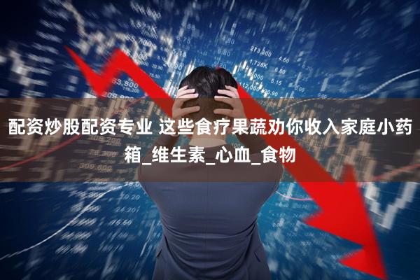 配资炒股配资专业 这些食疗果蔬劝你收入家庭小药箱_维生素_心血_食物
