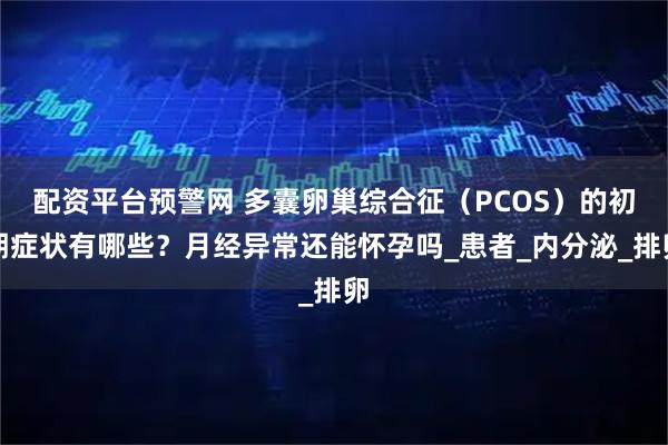 配资平台预警网 多囊卵巢综合征（PCOS）的初期症状有哪些？月经异常还能怀孕吗_患者_内分泌_排卵