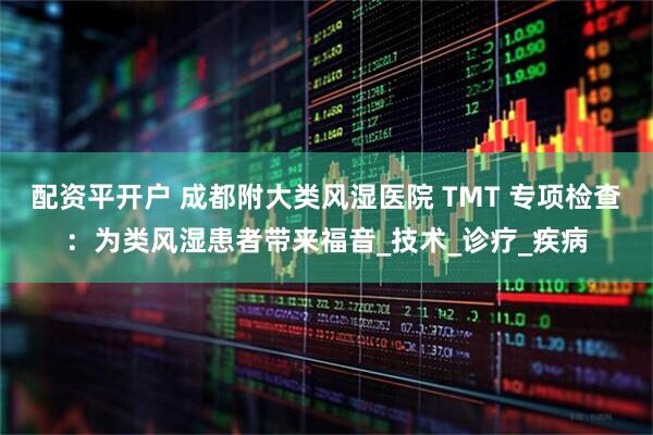 配资平开户 成都附大类风湿医院 TMT 专项检查：为类风湿患者带来福音_技术_诊疗_疾病