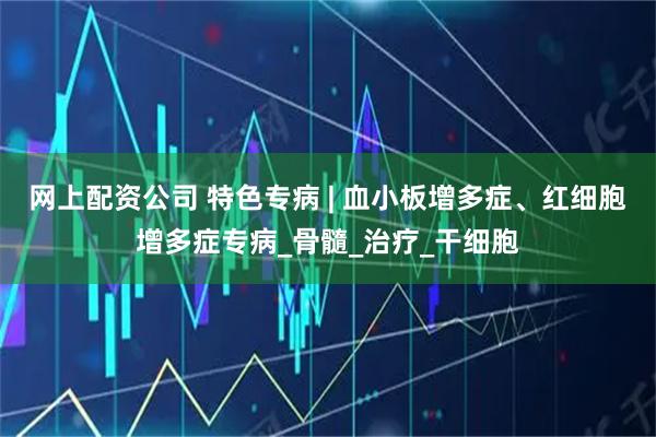 网上配资公司 特色专病 | 血小板增多症、红细胞增多症专病_骨髓_治疗_干细胞