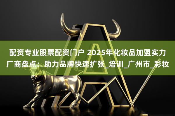 配资专业股票配资门户 2025年化妆品加盟实力厂商盘点：助力品牌快速扩张_培训_广州市_彩妆