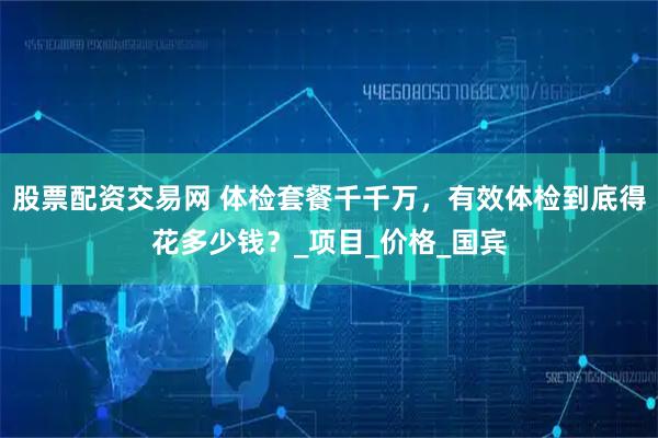 股票配资交易网 体检套餐千千万，有效体检到底得花多少钱？_项目_价格_国宾