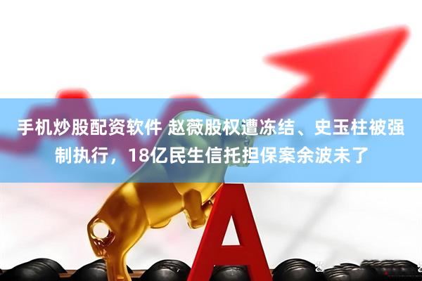 手机炒股配资软件 赵薇股权遭冻结、史玉柱被强制执行，18亿民生信托担保案余波未了