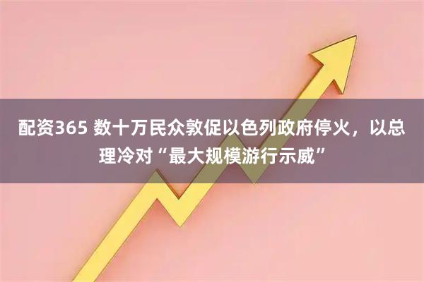 配资365 数十万民众敦促以色列政府停火，以总理冷对“最大规模游行示威”