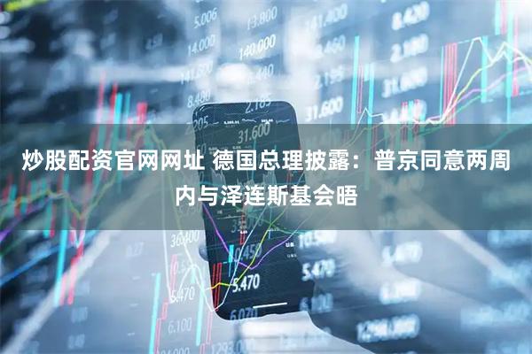 炒股配资官网网址 德国总理披露：普京同意两周内与泽连斯基会晤