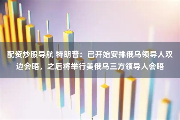 配资炒股导航 特朗普：已开始安排俄乌领导人双边会晤，之后将举行美俄乌三方领导人会晤