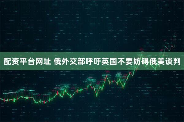 配资平台网址 俄外交部呼吁英国不要妨碍俄美谈判