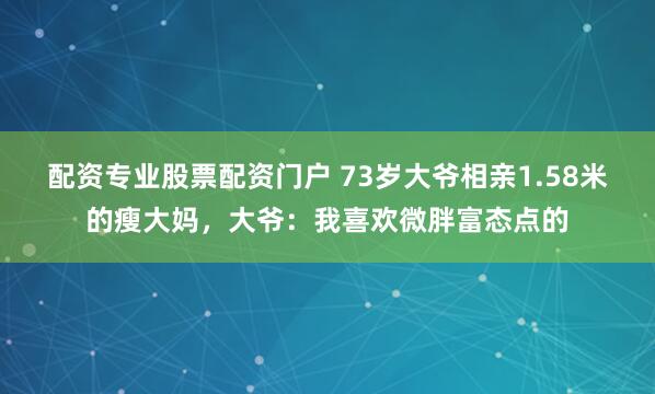 配资专业股票配资门户 73岁大爷相亲1.58米的瘦大妈,大爷:我喜欢微胖富态点的