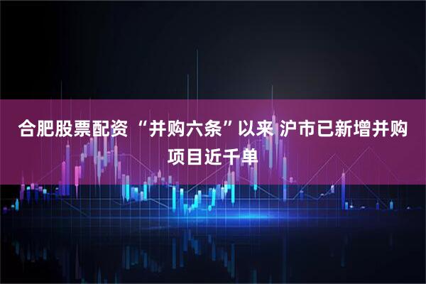 合肥股票配资 “并购六条”以来 沪市已新增并购项目近千单
