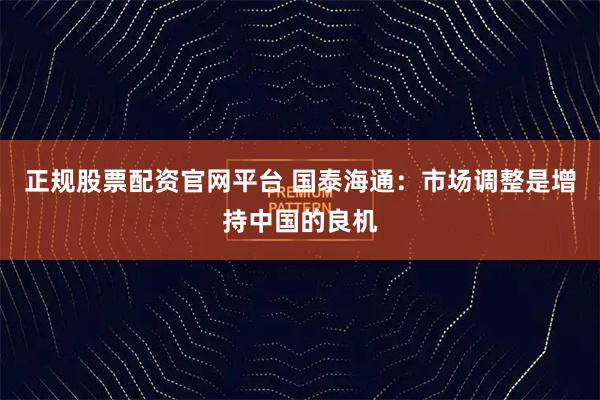 正规股票配资官网平台 国泰海通:市场调整是增持中国的良机