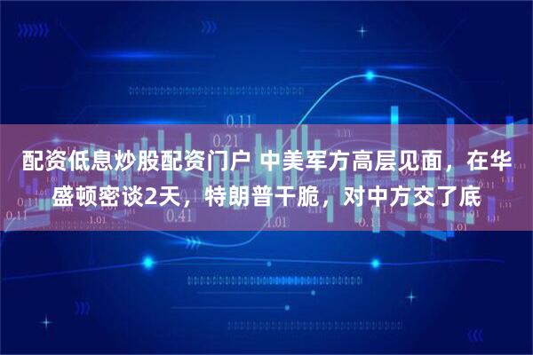 配资低息炒股配资门户 中美军方高层见面，在华盛顿密谈2天，特朗普干脆，对中方交了底